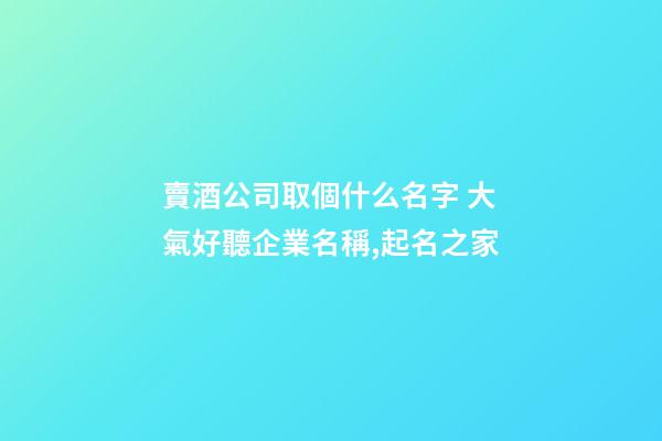 賣酒公司取個什么名字 大氣好聽企業名稱,起名之家-第1張-公司起名-玄機派